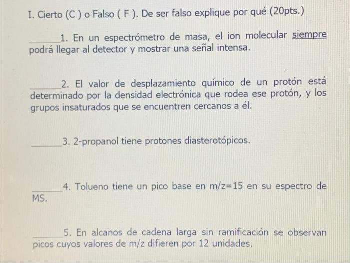 I. Cierto (C) o Falso (F). De ser falso explique por qué (20pts.) 1. En un espectrómetro de masa, el ion molecular siempre po