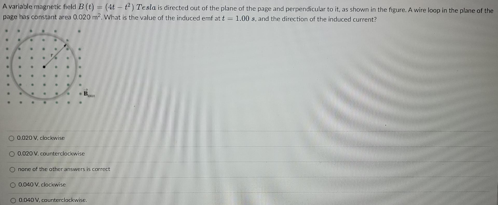 A variable magnetic field \( B(t)=\left(4 t-t^{2}\right) \) Tesla is directed out of the plane of the page and perpendicular 