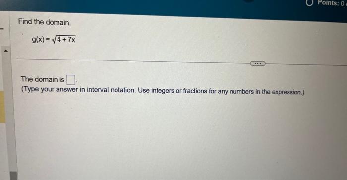 Find the domain.
\[
g(x)=\sqrt{4+7 x}
\]
The domain is
(Type your answer in interval notation. Use integers or fractions for