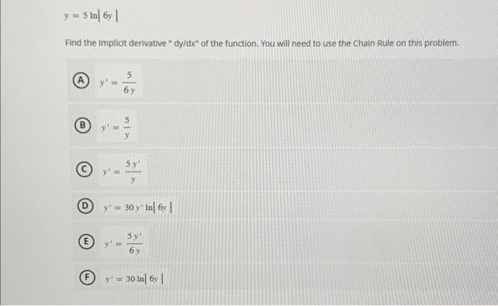 \[ y=5 \ln |6 y| \] Find the Implicit derivative dy/dx of the function. You will need to use the Chain Rule on this proble