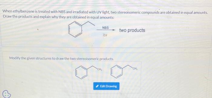 When ethylbenzene is treated with NBS and irradiated with UV light, two stereoisomeric compounds are obtained in equal amount