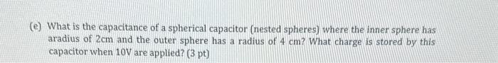(e) What is the capacitance of a spherical capacitor (nested spheres) where the inner sphere has aradius of \( 2 \mathrm{~cm}
