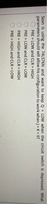 Sean is using the 74LS76N and want to keep Q = LOW when the circuit switch is depressed. What parameters should will allow hi