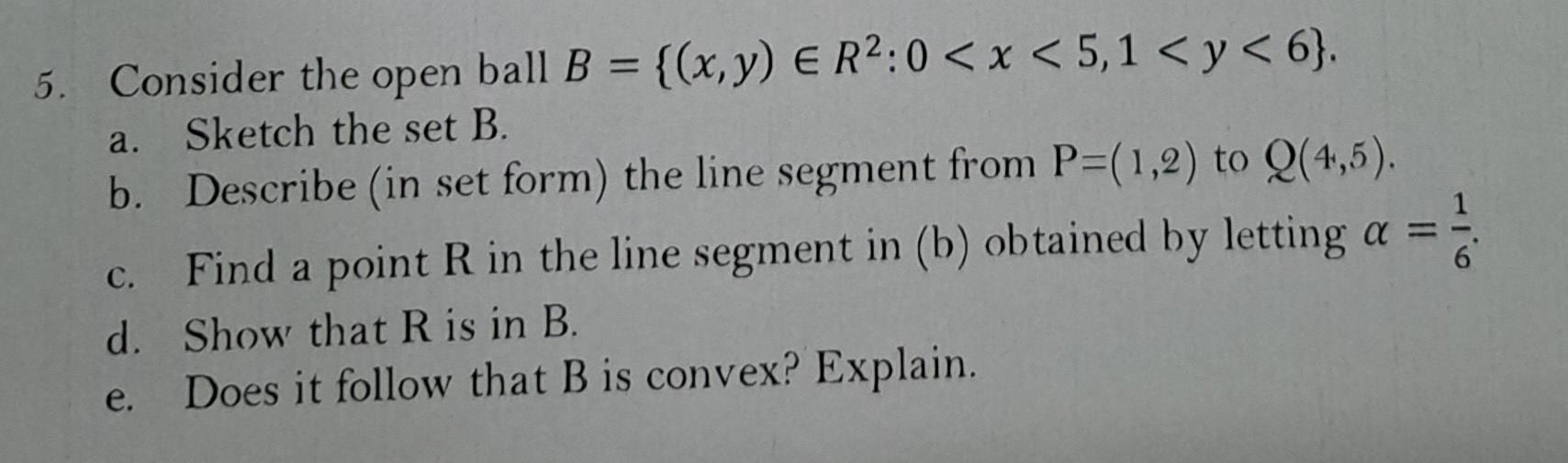 5. Consider the open ball \( B=\left\{(x, y) \in R^{2}: 0<x<5,1<y<6\right\} \). a. Sketch the set B. b. Describe (in set form