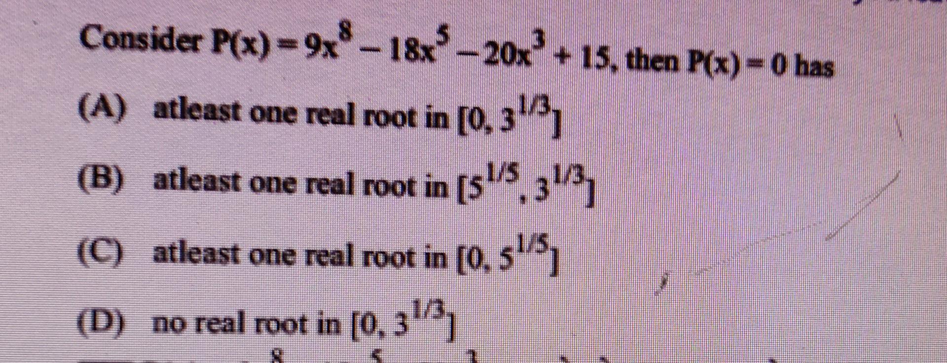 Consider P(x) = 9x8 – 18x*–20x + 15, then P(x) = 0 has
(A) atleast one real root in [0, 313,
(B) atleast one real root in [51