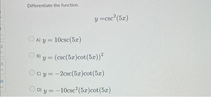 Differentiate the function. \[ y=\csc ^{2}(5 x) \] A) \( y=10 \csc (5 x) \) B) \( y=(\csc (5 x) \cot (5 x))^{2} \) C) \( y=-2