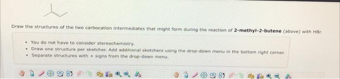 Draw the structures of the two carbocation intermediates that might form during the reaction of 2 -methyl-2-butene (above) wi