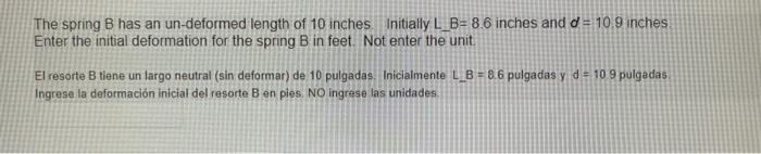 The spring B has an un-deformed length of 10 inches Initially L_B= 8.6 inches and d = 10.9 inches Enter the initial deformati