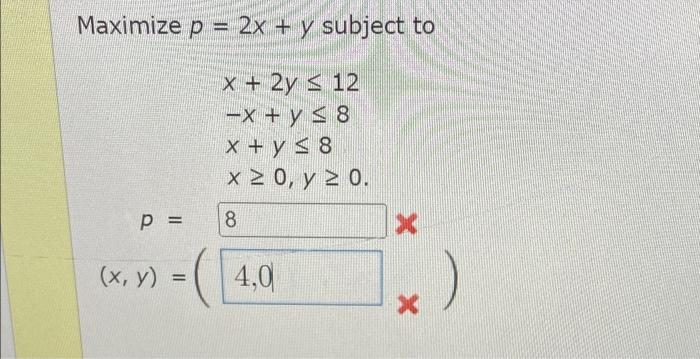 Maximize p = 2x + y subject to x + 2y < 12 -x + y S8 x + y S8 x 20, y 2 0. p = 8. (x, y) = ( 4,0