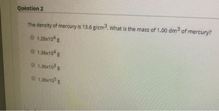 Question 2 The density of mercury is 13.6 g/cm3. What is the mass of 1.00 dm3 of mercury? 1.26x104 g 1.36x104 g 1.36x103 g 1.