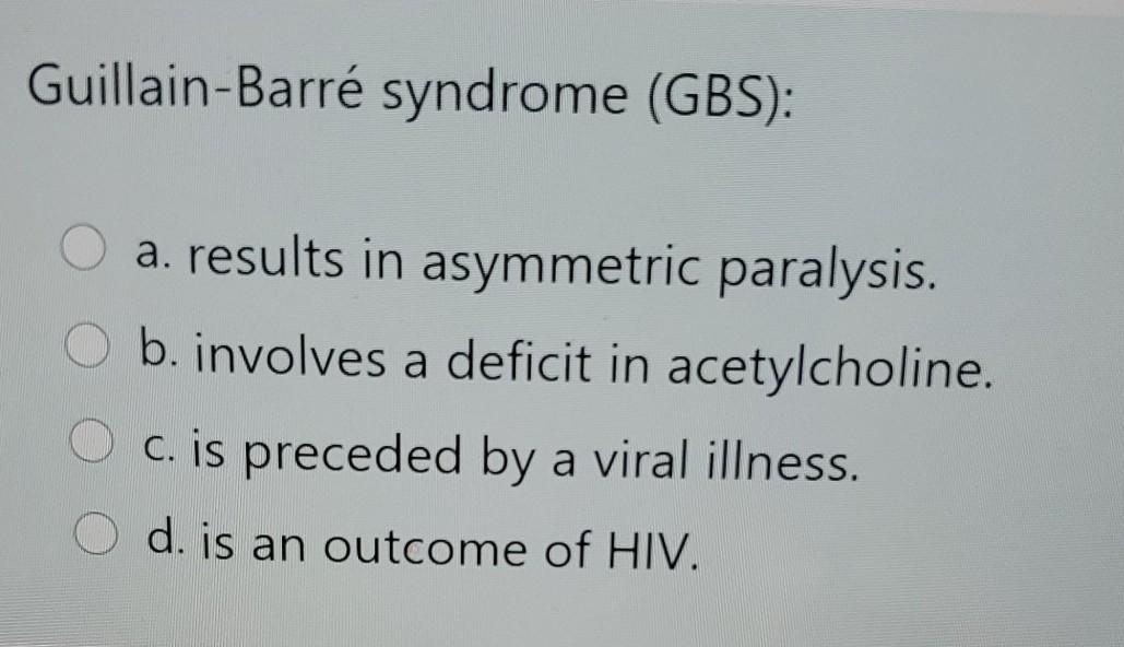 Guillain-Barré syndrome (GBS): a. results in asymmetric paralysis. b. involves a deficit in acetylcholine. O c. is preceded b