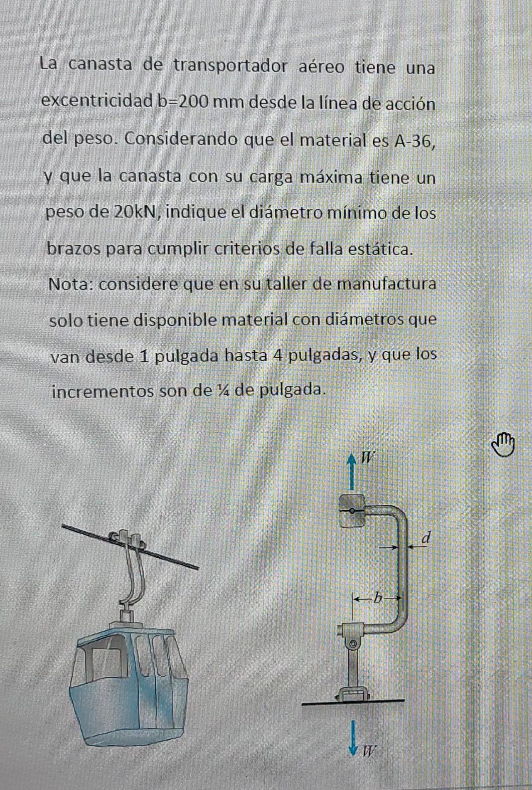 La canasta de transportador aéreo tiene una excentricidad \( b=200 \mathrm{~mm} \) desde la línea de acción del peso. Conside