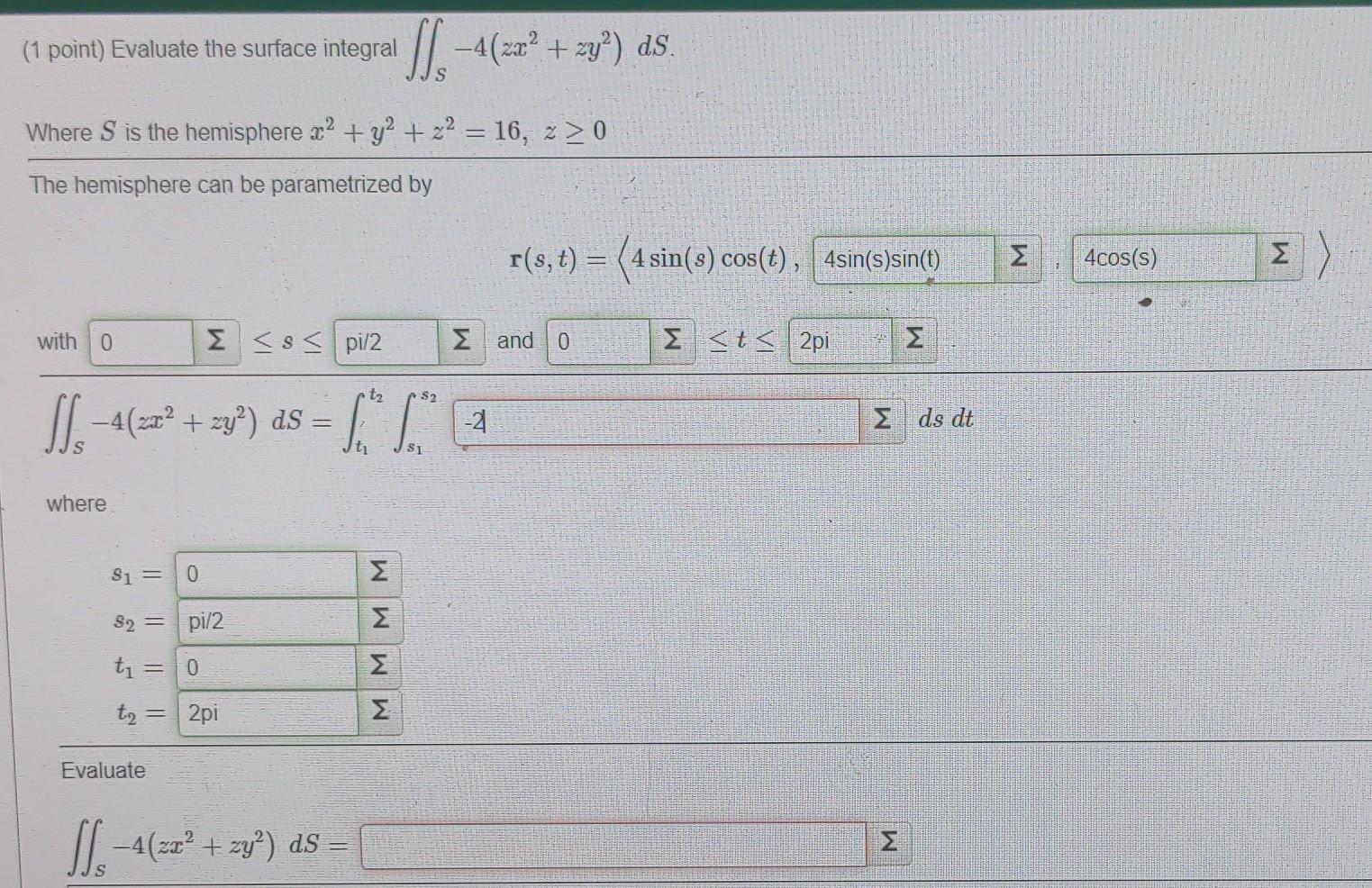 (1 point) Evaluate the surface integral
Is-4(xz²+zy?) as
-4
Where S is the hemisphere x2 + y2 + z2 = 16, z > 0
The hemisphere