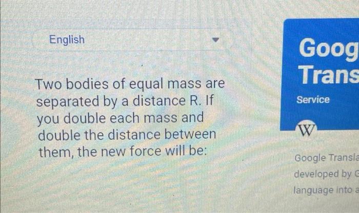 English Two bodies of equal mass are separated by a distance R. If you double each mass and double the distance between them,