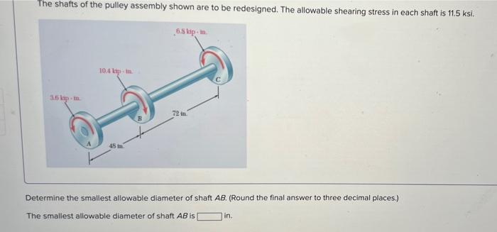 The shafts of the pulley assembly shown are to be redesigned. The allowable shearing stress in each shaft is 11.5 ksi.
6.5 ki