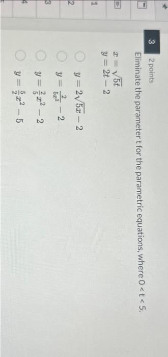 2 points Eliminate the parameter \( t \) for the parametric equations, where \( 0<t<5 \). \[ \begin{array}{l} x=\sqrt{5 t} \\