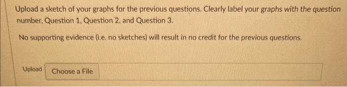 Upload a sketch of your graphs for the previous questions. Clearly label your graphs with the question number, Question 1, Qu