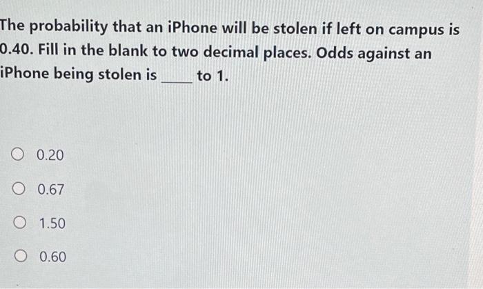 The probability that an iPhone will be stolen if left on campus is 0.40. Fill in the blank to two decimal places. Odds agains