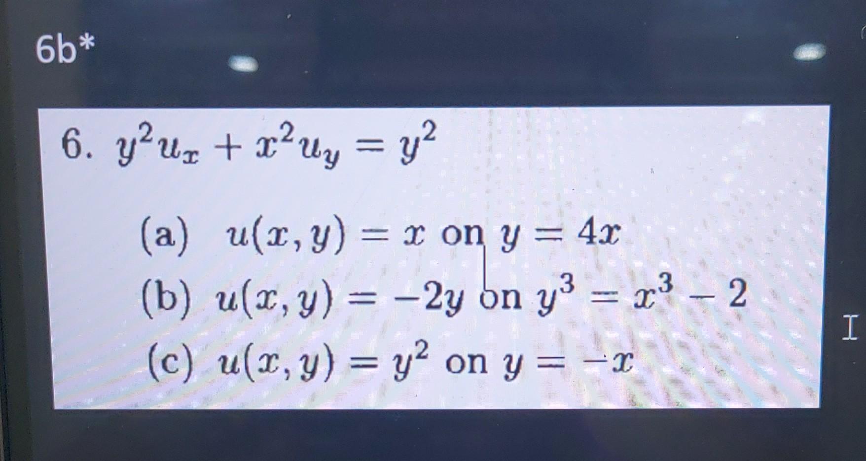 \[ y^{2} u_{x}+x^{2} u_{y}=y^{2} \] (a) \( u(x, y)=x \) on \( y=4 x \) (b) \( u(x, y)=-2 y \) on \( y^{3}=x^{3}-2 \) (c) \( u