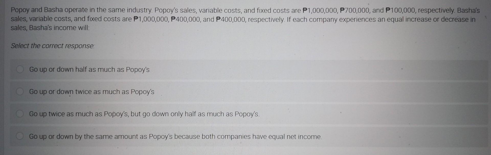 Popoy and Basha operate in the same industry. Popoys sales, variable costs, and fixed costs are \( P 1,000,000, P 700,000 \)