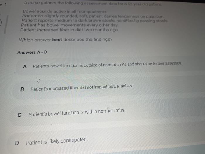 A nurse gathers the following assessment data for a 52 year old patient Bowel sounds active in all four quadrant Abdomen slig