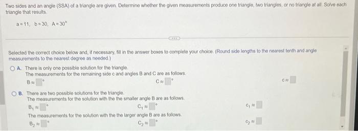 Two sides and an angle (SSA) of a triangle are given. Delermine whether the given measurements produce one triangle, two tria