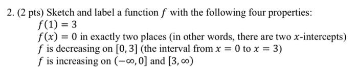 2. ( 2 pts) Sketch and label a function \( f \) with the following four properties:
\[
f(1)=3
\]
\( f(x)=0 \) in exactly two 