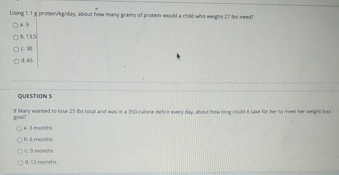 Using 1.1 g protein/kg/day, about how many grams of protein would a child who weighs 27 lbs need? a. 3 ob, 13.5 O c. 30 Od 65