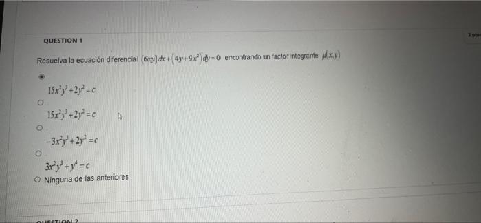 QUESTION 1 Resuelva la ecuación diferencial (6xy) dx +(4y+9x²) dy=0 encontrando un factor integrante xy) 15x³y² +2y = c 15x³y