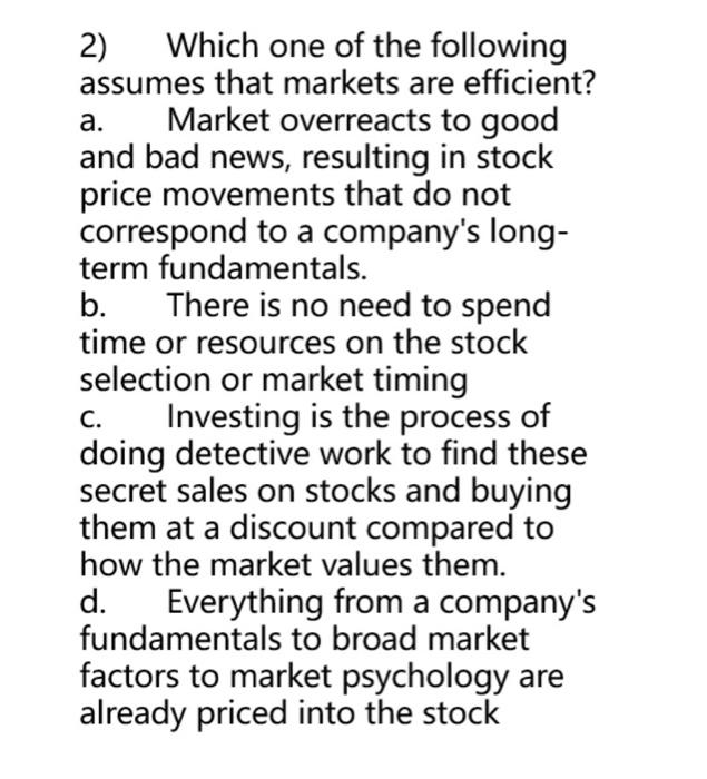 2) Which one of the following assumes that markets are efficient?
a. Market overreacts to good and bad news, resulting in sto