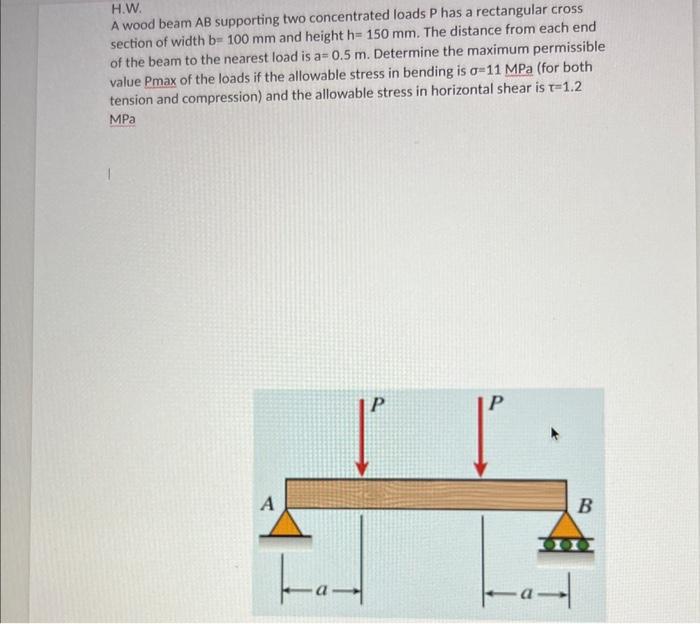 H.W.
A wood beam AB supporting two concentrated loads \( P \) has a rectangular cross section of width \( \mathrm{b}=100 \mat