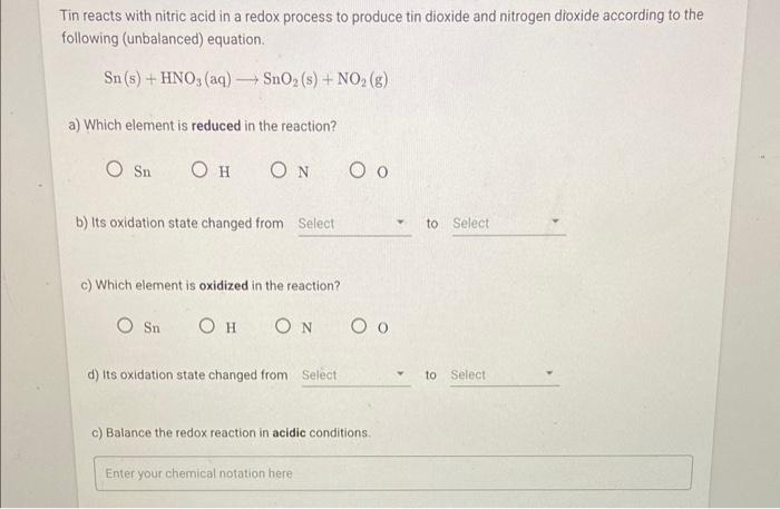 Tin reacts with nitric acid in a redox process to produce tin dioxide and nitrogen dioxide according to the following (unbala