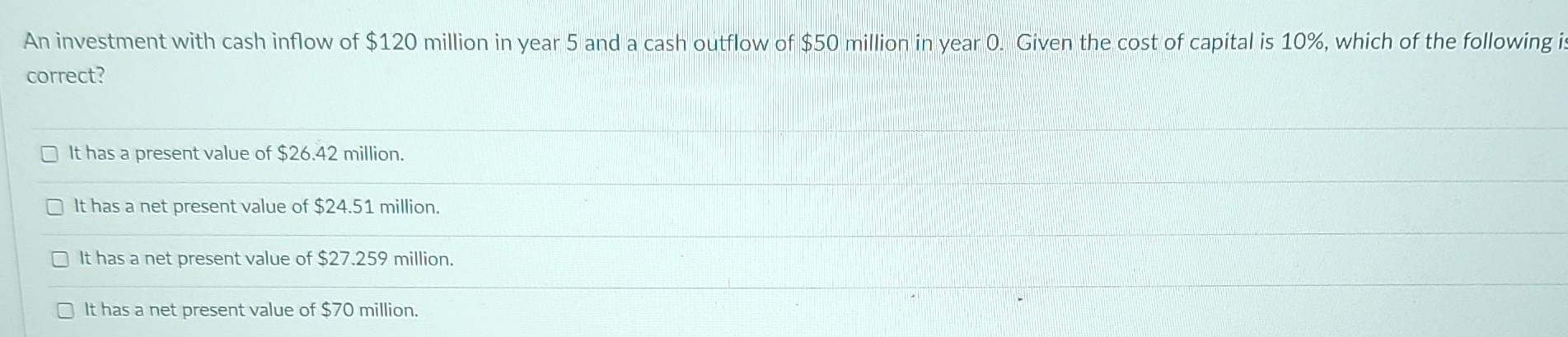 An investment with cash inflow of $120 million in year 5 and a cash outflow of $50 million in year 0. Given the cost of capit