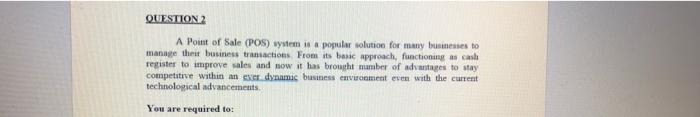 QUESTION 2
A Point of Sale (POS) wystem is a popular solution for many businesses to
manage their business transactions From 