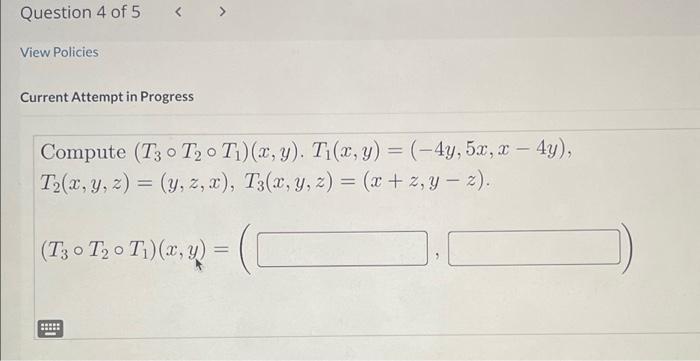 Current Attempt in Progress Compute \( \left(T_{3} \circ T_{2} \circ T_{1}\right)(x, y) . T_{1}(x, y)=(-4 y, 5 x, x-4 y) \),