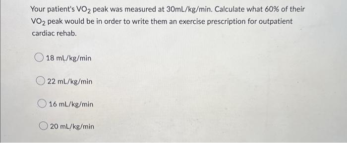 Your patients VO2 peak was measured at 30mL/kg/min. Calculate what 60% of their
VO2 peak would be in order to write them an 