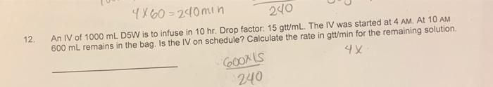 240 12 4X60 = 20min An IV of 1000 mL D5W is to infuse in 10 hr. Drop factor: 15 gtt/mL. The IV was started at 4 AM. At 10 AM