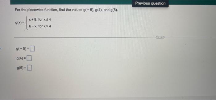 For the piecewise function, find the values g(-5), g(4), and g(5).
x+9, for xs4
g(x)=.
6-x, for x>4
9(-5) =
g(4)=
g(5)=
Previ