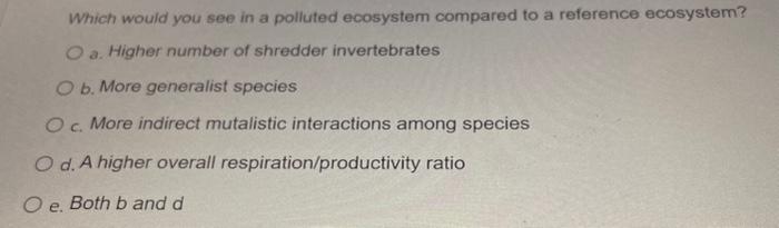 Which would you see in a polluted ecosystem compared to a reference ecosystem?
a. Higher number of shredder invertebrates
b. 