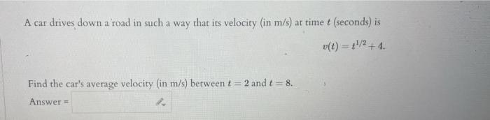 A car drives down a road in such a way that its velocity (in \( \mathrm{m} / \mathrm{s} \) ) at time \( t \) (seconds) is
\[
