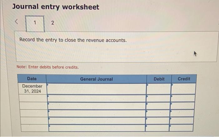 Journal entry worksheet
Record the entry to close the revenue accounts.
Note: Enter debits before credits.