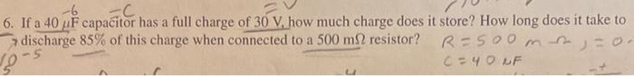 -6
6. If a 40 uF capacitor has a full charge of 30 V, how much charge does it store? How long does it take to
R=500 m j = 0·
