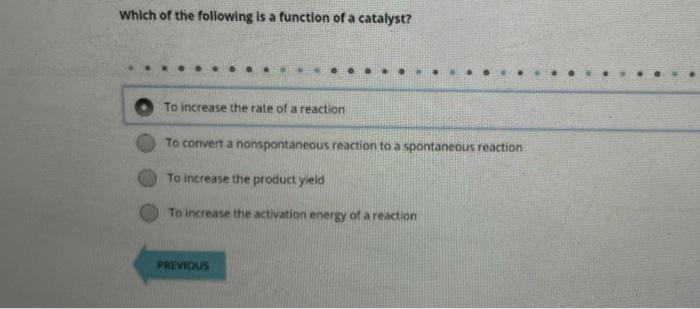 Which of the following is a function of a catalyst?
To increase the rate of a reaction
To convert a nonspontanecus reaction t