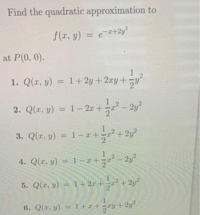 Find the quadratic approximation to \[ f(x, y)=e^{-x+2 y^{2}} \] \( P(0,0) \) 1. \( Q(x, y)=1+2 y+2 x y+\frac{1}{2} y^{2} \)