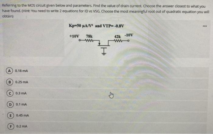 Referring to the MOS circuit given below and parameters. Find the value of drain current. Choose the answer closest to what y