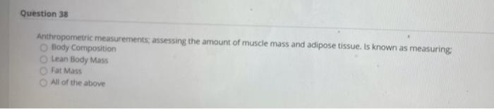 Question 38 Anthropometric measurements: assessing the amount of muscle mass and adipose tissue. Is known as measuring Body C