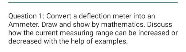 Question 1: Convert a deflection meter into an
Ammeter. Draw and show by mathematics. Discuss how the current measuring range