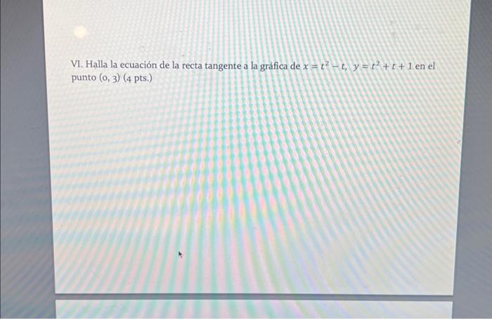 VI. Halla la ecuación de la recta tangente a la gráfica de \( x=t^{2}-t, y=t^{2}+t+1 \) en el punto \( (0,3)(4 \) pts.)