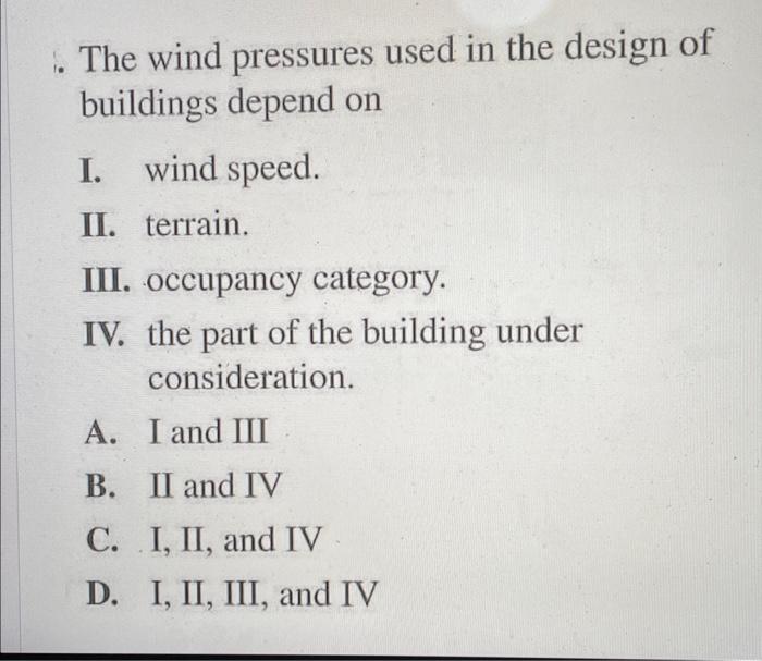 The wind pressures used in the design of buildings depend on
I. wind speed.
II. terrain.
III. occupancy category.
IV. the par