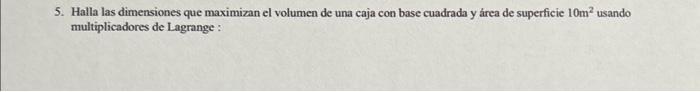 5. Halla las dimensiones que maximizan el volumen de una caja con base cuadrada y área de superficie \( 10 \mathrm{~m}^{2} \)